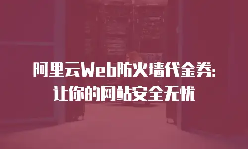 阿里云Web防火墙代金券：让你的网站安全无忧