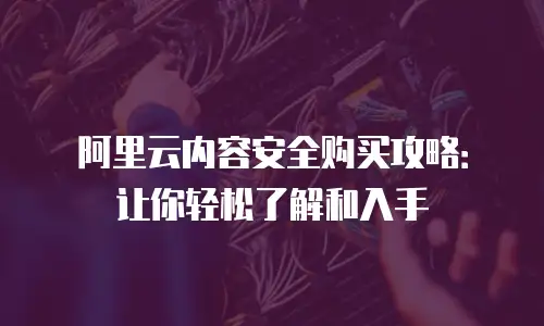 阿里云内容安全购买攻略：让你轻松了解和入手
