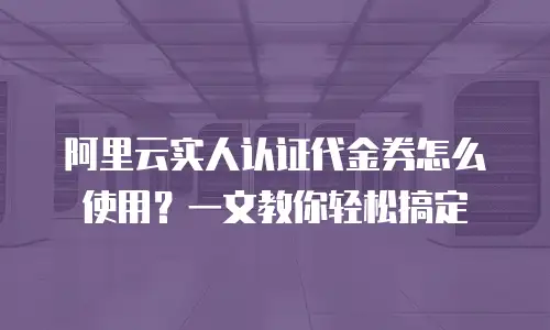 阿里云实人认证代金券怎么使用？一文教你轻松搞定