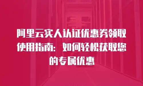 阿里云实人认证优惠券领取使用指南：如何轻松获取您的专属优惠