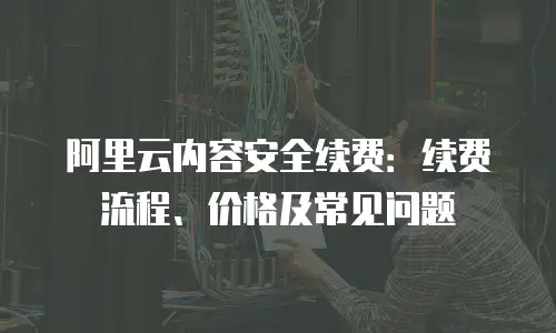 阿里云内容安全续费：续费流程、价格及常见问题