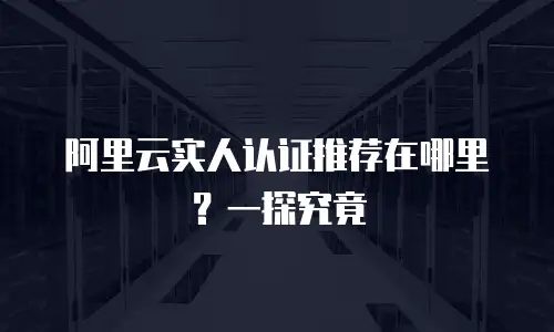 阿里云实人认证推荐在哪里？一探究竟