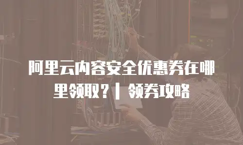 阿里云内容安全优惠券在哪里领取？| 领券攻略