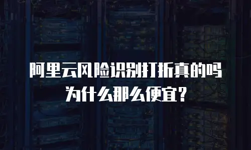 阿里云风险识别打折真的吗为什么那么便宜？