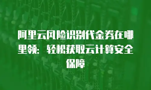 阿里云风险识别代金券在哪里领：轻松获取云计算安全保障