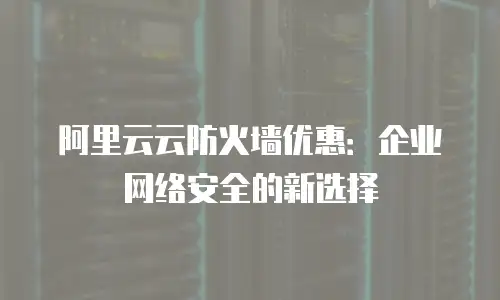 阿里云云防火墙优惠：企业网络安全的新选择
