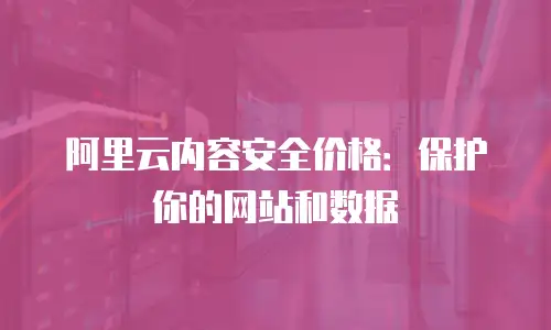 阿里云内容安全价格：保护你的网站和数据