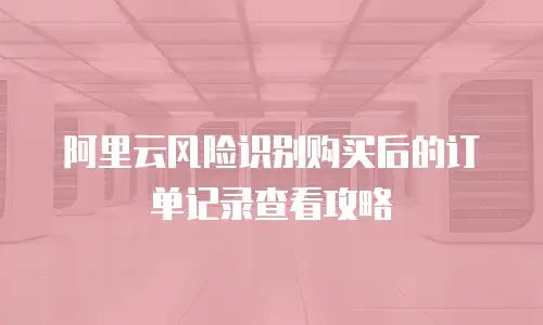 阿里云风险识别购买后的订单记录查看攻略