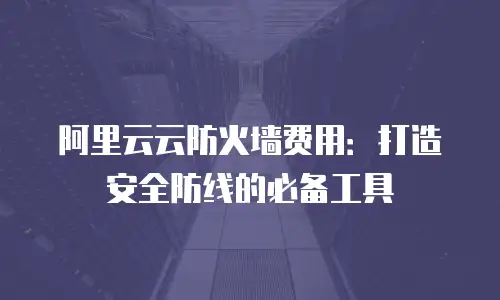 阿里云云防火墙费用：打造安全防线的必备工具