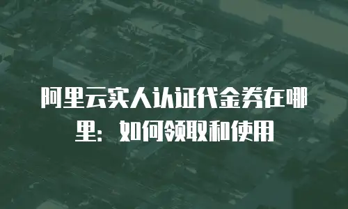 阿里云实人认证代金券在哪里：如何领取和使用