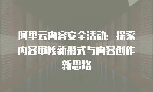 阿里云内容安全活动：探索内容审核新形式与内容创作新思路