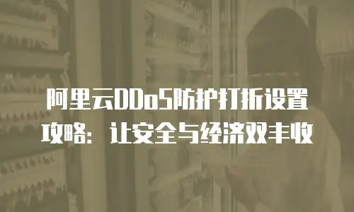 阿里云DDoS防护打折设置攻略：让安全与经济双丰收