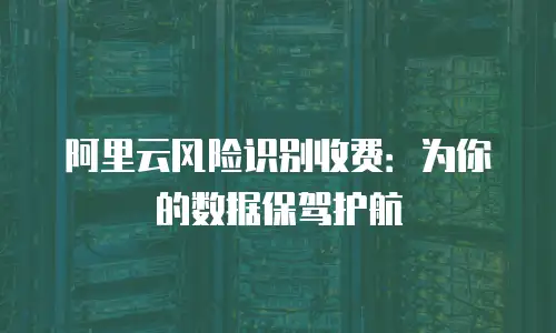 阿里云风险识别收费：为你的数据保驾护航