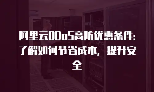 阿里云DDoS高防优惠条件：了解如何节省成本，提升安全