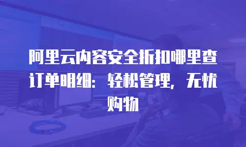 阿里云内容安全折扣哪里查订单明细：轻松管理，无忧购物