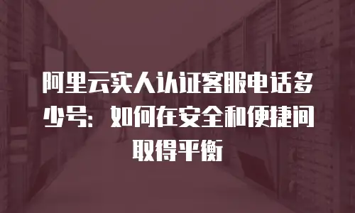 阿里云实人认证客服电话多少号：如何在安全和便捷间取得平衡