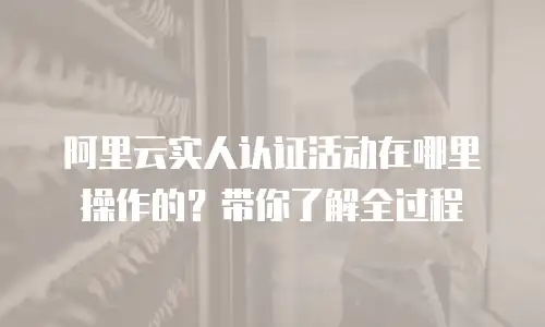 阿里云实人认证活动在哪里操作的？带你了解全过程