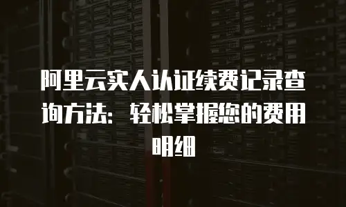 阿里云实人认证续费记录查询方法：轻松掌握您的费用明细