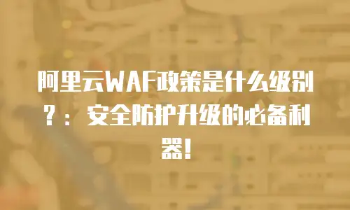 阿里云WAF政策是什么级别？：安全防护升级的必备利器！