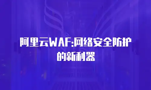 阿里云WAF:网络安全防护的新利器