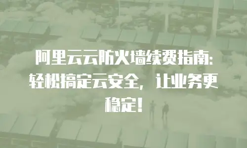 阿里云云防火墙续费指南：轻松搞定云安全，让业务更稳定！