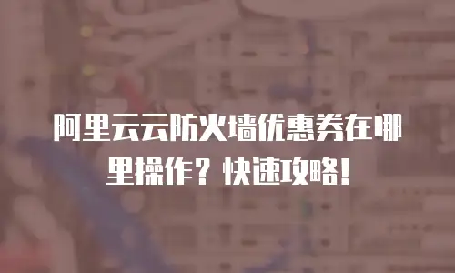 阿里云云防火墙优惠券在哪里操作？快速攻略！
