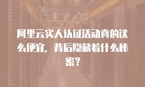 阿里云实人认证活动真的这么便宜，背后隐藏着什么秘密？