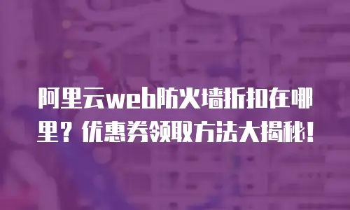 阿里云web防火墙折扣在哪里？优惠券领取方法大揭秘！