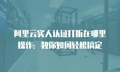 阿里云实人认证打折在哪里操作：教你如何轻松搞定