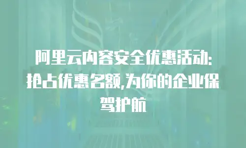 阿里云内容安全优惠活动: 抢占优惠名额,为你的企业保驾护航