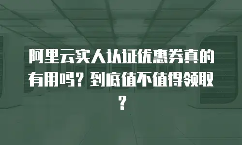 阿里云实人认证优惠券真的有用吗？到底值不值得领取？