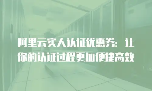 阿里云实人认证优惠券：让你的认证过程更加便捷高效