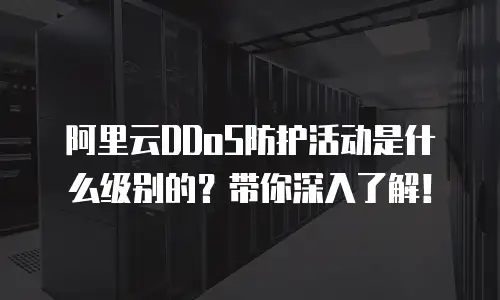 阿里云DDoS防护活动是什么级别的？带你深入了解！