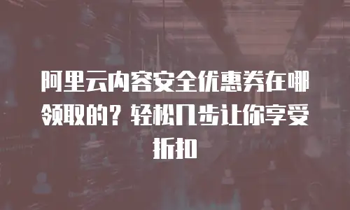 阿里云内容安全优惠券在哪领取的？轻松几步让你享受折扣