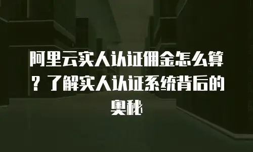阿里云实人认证佣金怎么算？了解实人认证系统背后的奥秘