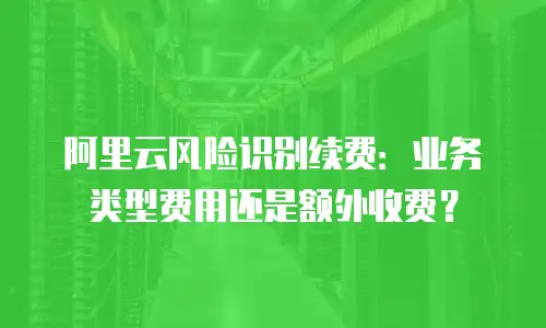 阿里云风险识别续费：业务类型费用还是额外收费？