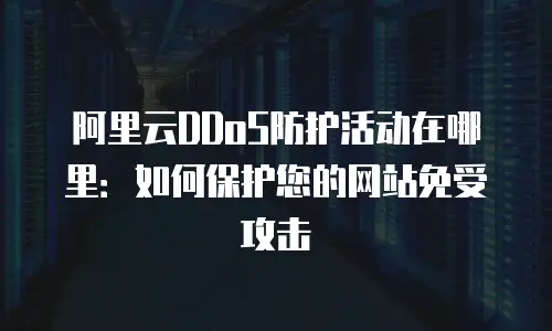 阿里云DDoS防护活动在哪里：如何保护您的网站免受攻击