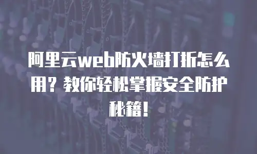 阿里云web防火墙打折怎么用？教你轻松掌握安全防护秘籍！