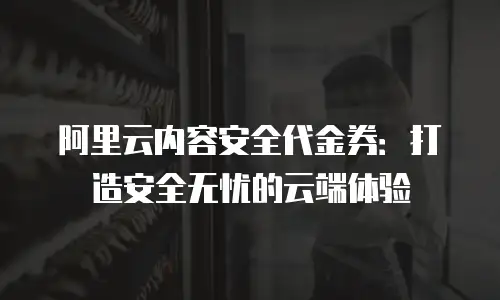 阿里云内容安全代金券：打造安全无忧的云端体验