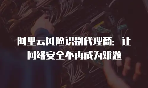阿里云风险识别代理商：让网络安全不再成为难题