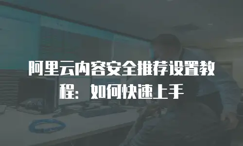 阿里云内容安全推荐设置教程：如何快速上手