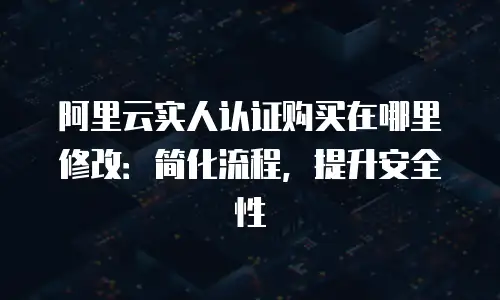 阿里云实人认证购买在哪里修改：简化流程，提升安全性