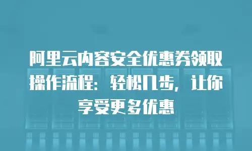 阿里云内容安全优惠券领取操作流程：轻松几步，让你享受更多优惠