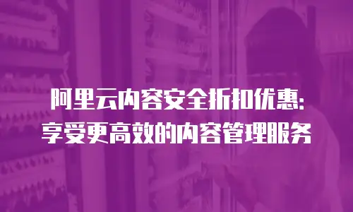 阿里云内容安全折扣优惠：享受更高效的内容管理服务