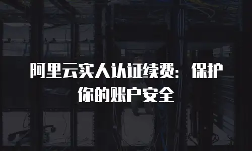 阿里云实人认证续费：保护你的账户安全