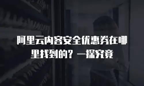 阿里云内容安全优惠券在哪里找到的？一探究竟
