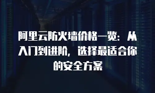阿里云防火墙价格一览：从入门到进阶，选择最适合你的安全方案