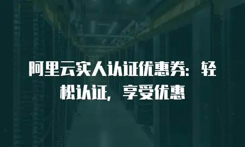 阿里云实人认证优惠券：轻松认证，享受优惠