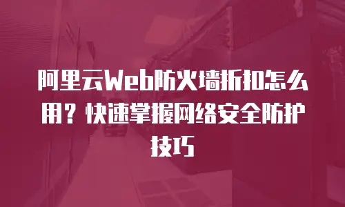 阿里云Web防火墙折扣怎么用？快速掌握网络安全防护技巧