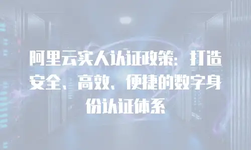 阿里云实人认证政策：打造安全、高效、便捷的数字身份认证体系
